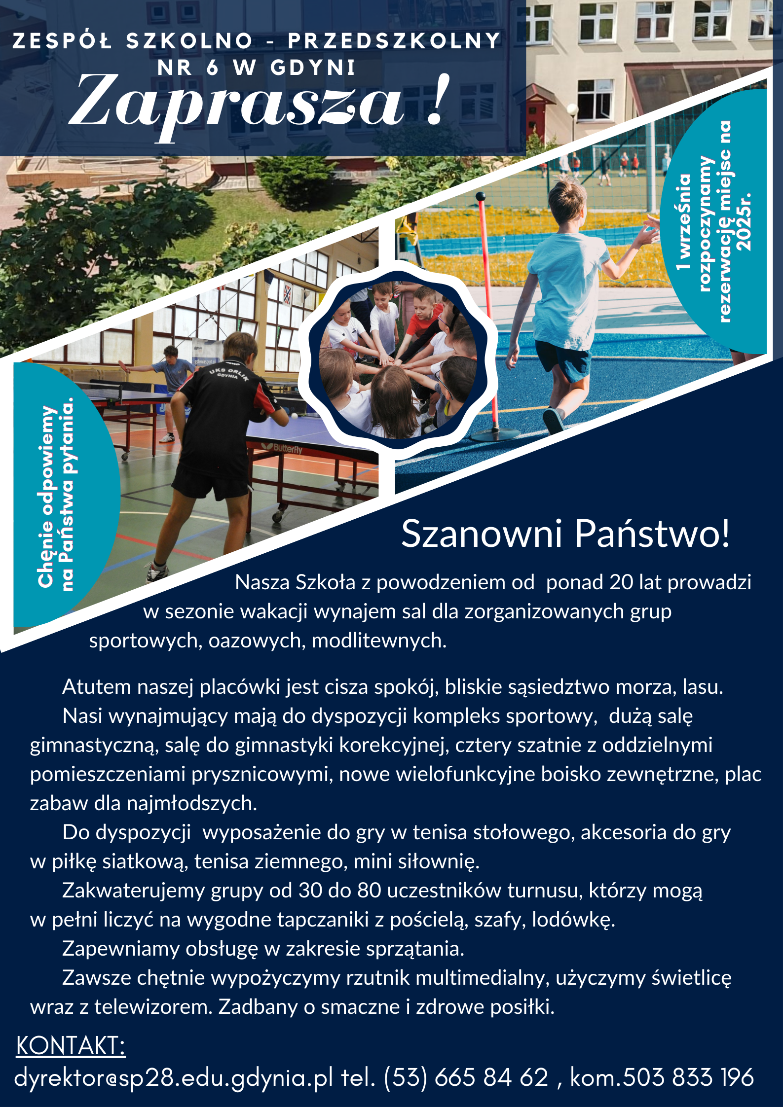Szanowni Państwo!  Nasza Szkoła z powodzeniem od ponad 20 lat prowadzi  w sezonie wakacji wynajem sal dla zorganizowanych grup  sportowych, oazowych, modlitewnych.  Atutem naszej placówki jest cisza spokój, bliskie sąsiedztwo morza, lasu.  Nasi wynajmujący mają do dyspozycji kompleks sportowy, dużą salę gimnastyczną, salę do gimnastyki korekcyjnej, cztery szatnie z oddzielnymi pomieszczeniami prysznicowymi, nowe wielofunkcyjne boisko zewnętrzne, plac zabaw dla najmłodszych.  Do dyspozycji wyposażenie do gry w tenisa stołowego, akcesoria do gry  w piłkę siatkową, tenisa ziemnego, mini siłownię.  Zakwaterujemy grupy od 30 do 80 uczestników turnusu, którzy mogą  w pełni liczyć na wygodne tapczaniki z pościelą, szafy, lodówkę.  Zapewniamy obsługę w zakresie sprzątania.  Zawsze chętnie wypożyczymy rzutnik multimedialny, użyczymy świetlicę  wraz z telewizorem. Zadbany o smaczne i zdrowe posiłki.   KONTAKT:  dyrektor (a) sp28.edu.gdynia.pl tel. (53) 6658462, kom.503 833 196
